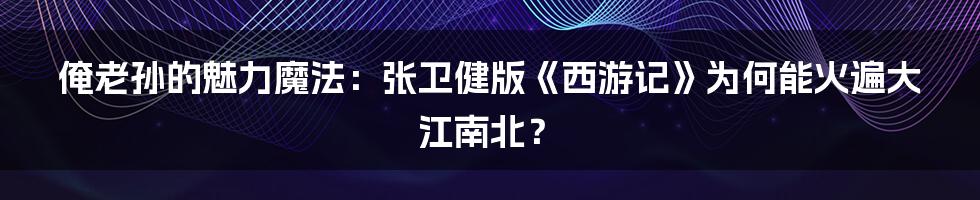 俺老孙的魅力魔法：张卫健版《西游记》为何能火遍大江南北？
