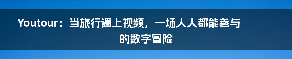 Youtour：当旅行遇上视频，一场人人都能参与的数字冒险