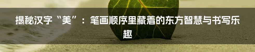 揭秘汉字“美”：笔画顺序里藏着的东方智慧与书写乐趣
