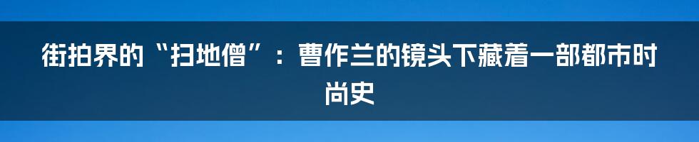 街拍界的“扫地僧”：曹作兰的镜头下藏着一部都市时尚史