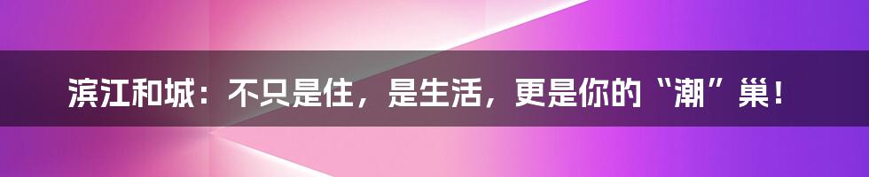 滨江和城：不只是住，是生活，更是你的“潮”巢！