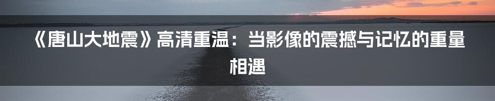 《唐山大地震》高清重温：当影像的震撼与记忆的重量相遇