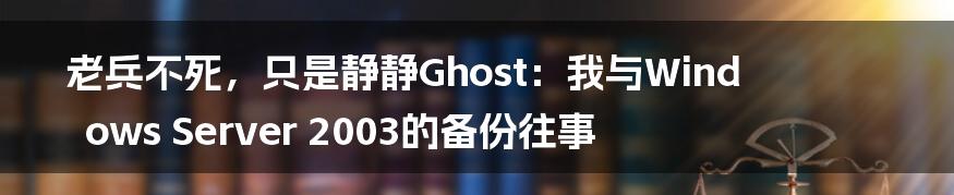 老兵不死，只是静静Ghost：我与Windows Server 2003的备份往事