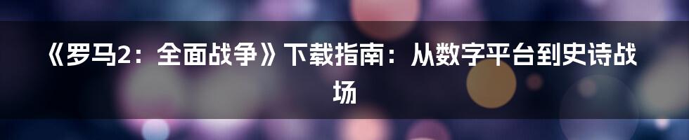 《罗马2：全面战争》下载指南：从数字平台到史诗战场