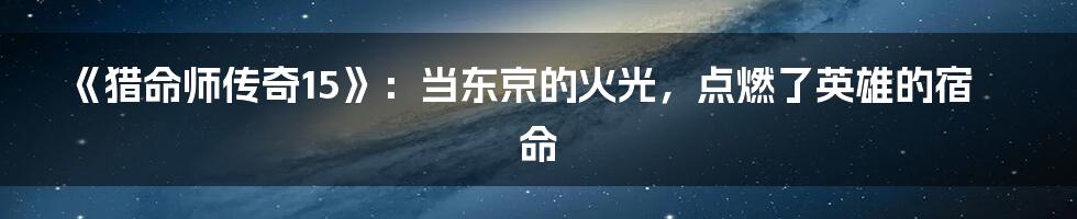 《猎命师传奇15》：当东京的火光，点燃了英雄的宿命