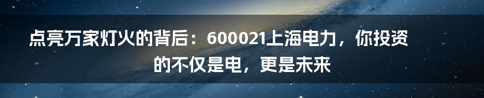 点亮万家灯火的背后：600021上海电力，你投资的不仅是电，更是未来