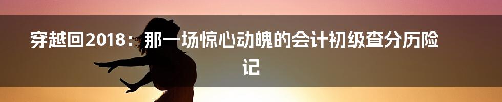 穿越回2018：那一场惊心动魄的会计初级查分历险记