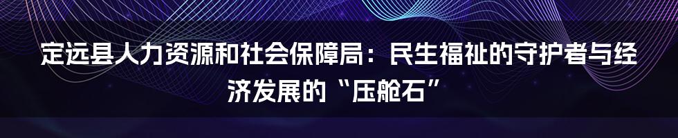 定远县人力资源和社会保障局：民生福祉的守护者与经济发展的“压舱石”