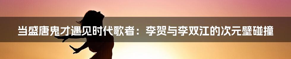 当盛唐鬼才遇见时代歌者：李贺与李双江的次元壁碰撞