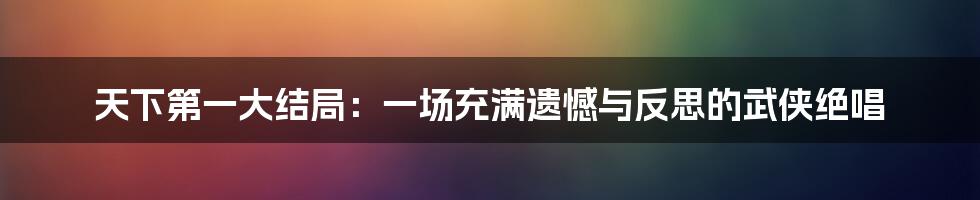 天下第一大结局：一场充满遗憾与反思的武侠绝唱