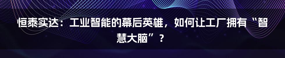 恒泰实达：工业智能的幕后英雄，如何让工厂拥有“智慧大脑”？