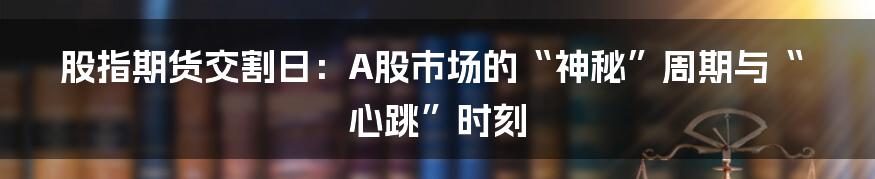 股指期货交割日：A股市场的“神秘”周期与“心跳”时刻