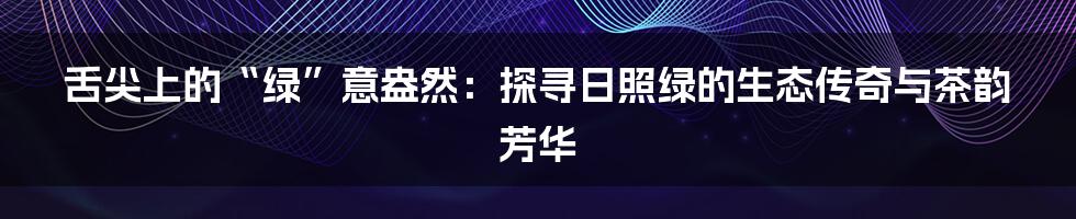 舌尖上的“绿”意盎然：探寻日照绿的生态传奇与茶韵芳华