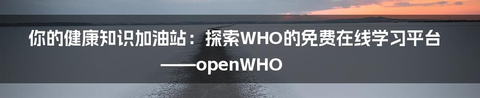 你的健康知识加油站：探索WHO的免费在线学习平台——openWHO