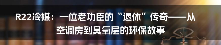 R22冷媒：一位老功臣的“退休”传奇——从空调房到臭氧层的环保故事