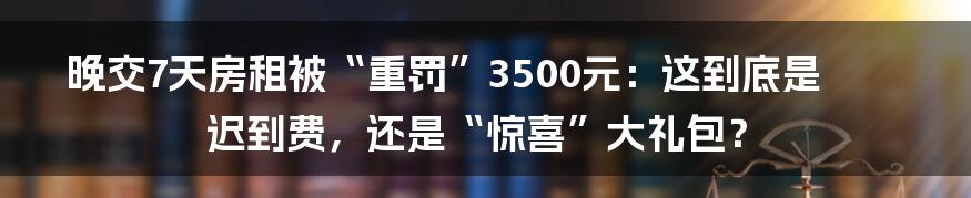 晚交7天房租被“重罚”3500元：这到底是迟到费，还是“惊喜”大礼包？
