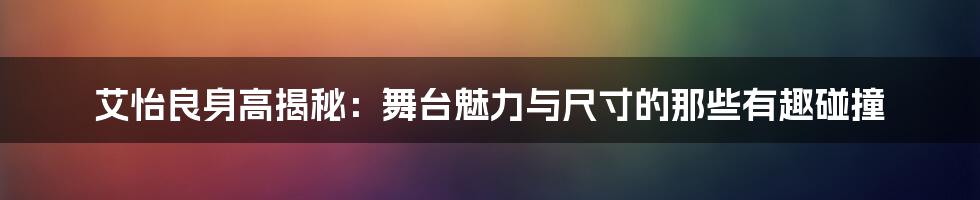 艾怡良身高揭秘：舞台魅力与尺寸的那些有趣碰撞