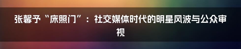 张馨予“床照门”：社交媒体时代的明星风波与公众审视