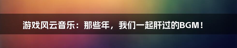 游戏风云音乐：那些年，我们一起肝过的BGM！