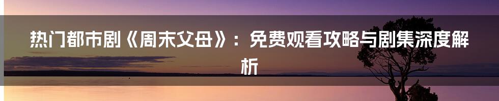 热门都市剧《周末父母》：免费观看攻略与剧集深度解析