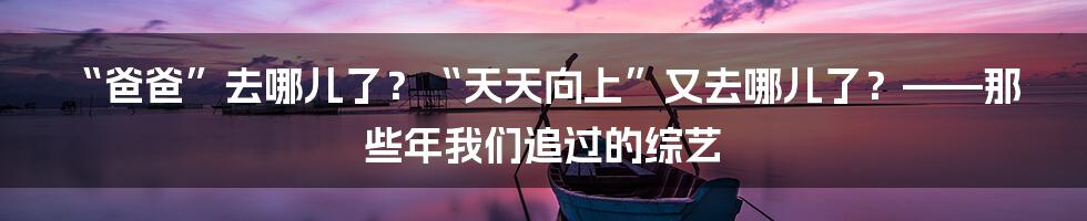 “爸爸”去哪儿了？“天天向上”又去哪儿了？——那些年我们追过的综艺