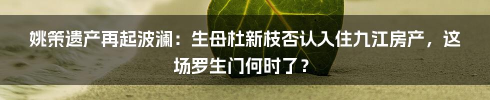 姚策遗产再起波澜：生母杜新枝否认入住九江房产，这场罗生门何时了？