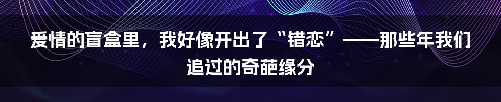 爱情的盲盒里，我好像开出了“错恋”——那些年我们追过的奇葩缘分