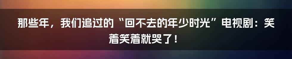 那些年，我们追过的“回不去的年少时光”电视剧：笑着笑着就哭了！