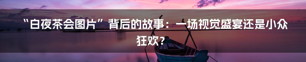 “白夜茶会图片”背后的故事：一场视觉盛宴还是小众狂欢？