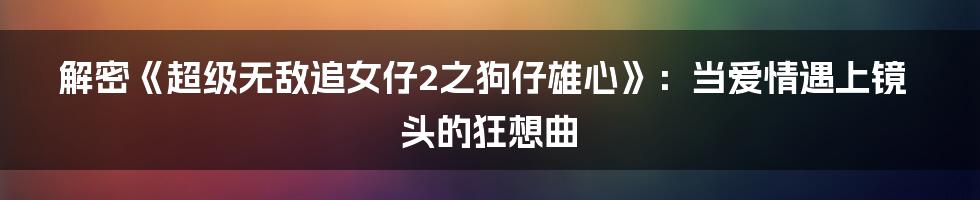 解密《超级无敌追女仔2之狗仔雄心》：当爱情遇上镜头的狂想曲