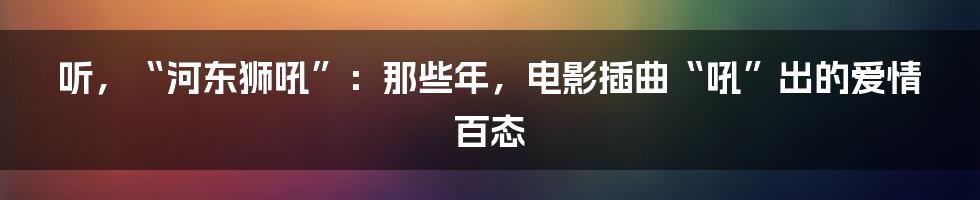 听，“河东狮吼”：那些年，电影插曲“吼”出的爱情百态