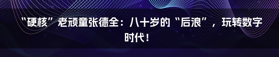 “硬核”老顽童张德全：八十岁的“后浪”，玩转数字时代！