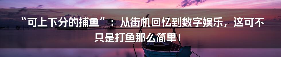“可上下分的捕鱼”：从街机回忆到数字娱乐，这可不只是打鱼那么简单！