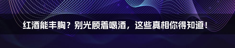 红酒能丰胸？别光顾着喝酒，这些真相你得知道！