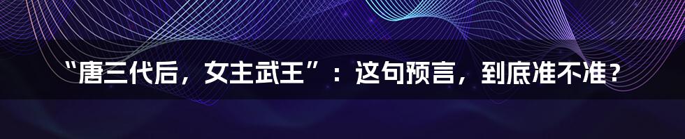 “唐三代后，女主武王”：这句预言，到底准不准？