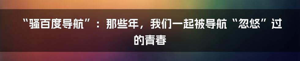 “骚百度导航”：那些年，我们一起被导航“忽悠”过的青春