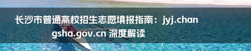 长沙市普通高校招生志愿填报指南：jyj.changsha.gov.cn 深度解读