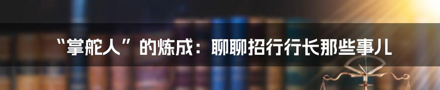 “掌舵人”的炼成：聊聊招行行长那些事儿