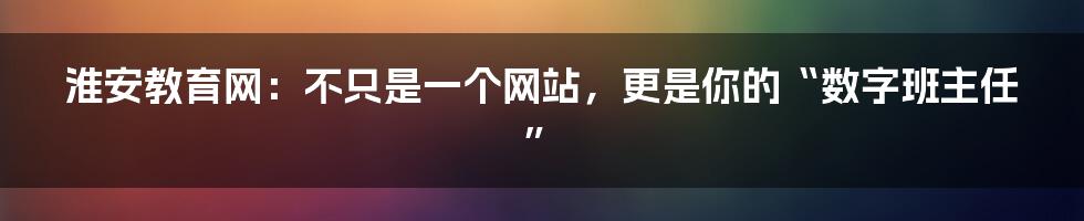 淮安教育网：不只是一个网站，更是你的“数字班主任”