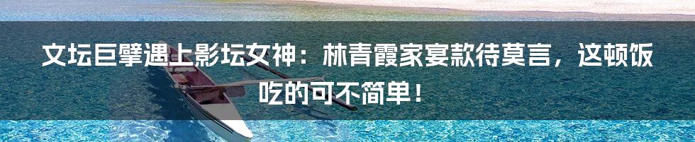 文坛巨擘遇上影坛女神：林青霞家宴款待莫言，这顿饭吃的可不简单！
