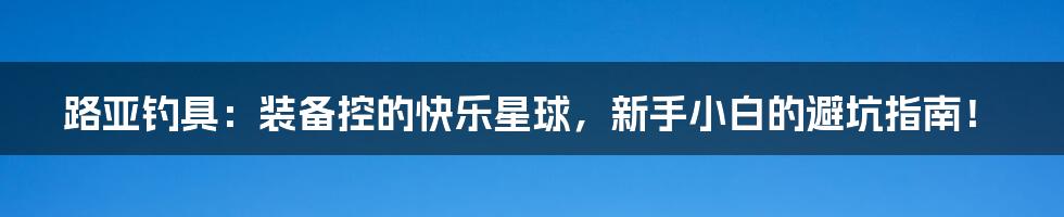 路亚钓具：装备控的快乐星球，新手小白的避坑指南！
