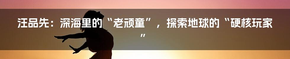 汪品先：深海里的“老顽童”，探索地球的“硬核玩家”