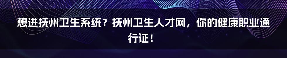 想进抚州卫生系统？抚州卫生人才网，你的健康职业通行证！