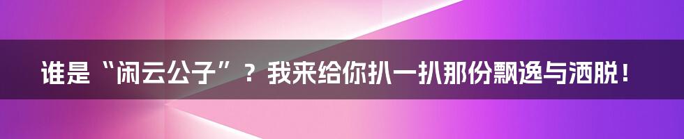 谁是“闲云公子”？我来给你扒一扒那份飘逸与洒脱！