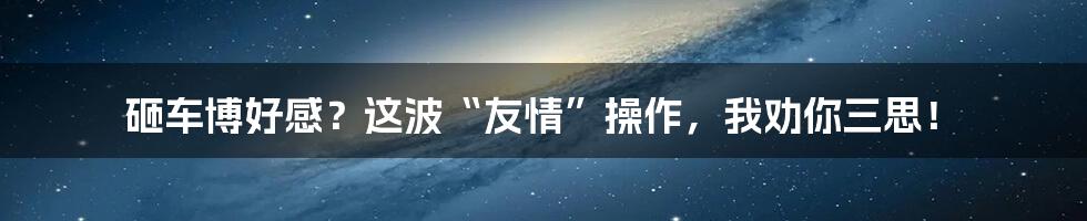 砸车博好感？这波“友情”操作，我劝你三思！