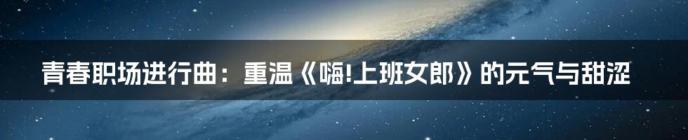 青春职场进行曲：重温《嗨!上班女郎》的元气与甜涩