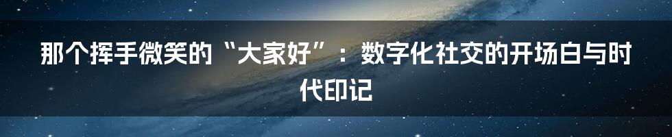 那个挥手微笑的“大家好”：数字化社交的开场白与时代印记