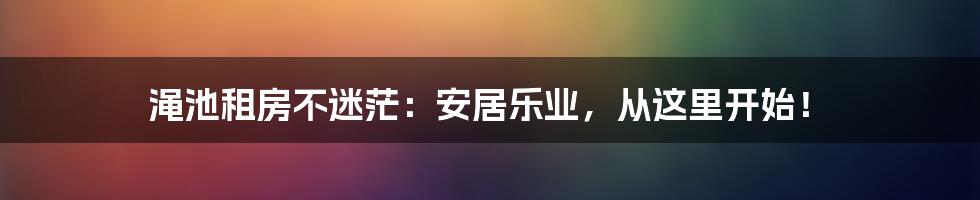 渑池租房不迷茫：安居乐业，从这里开始！