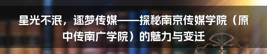 星光不泯，逐梦传媒——探秘南京传媒学院（原中传南广学院）的魅力与变迁