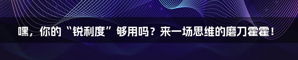 嘿，你的“锐利度”够用吗？来一场思维的磨刀霍霍！